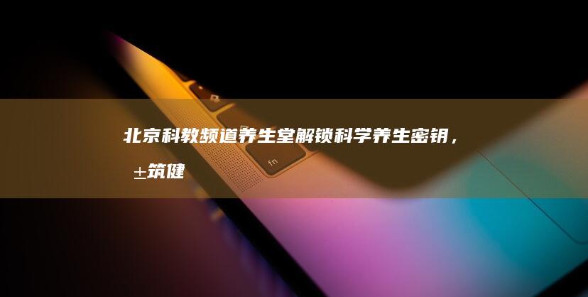 北京科教频道养生堂：解锁科学养生密钥，共筑健康人生